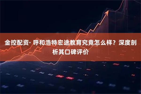 金控配资· 呼和浩特宏途教育究竟怎么样？深度剖析其口碑评价