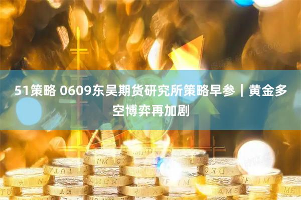 51策略 0609东吴期货研究所策略早参｜黄金多空博弈再加剧