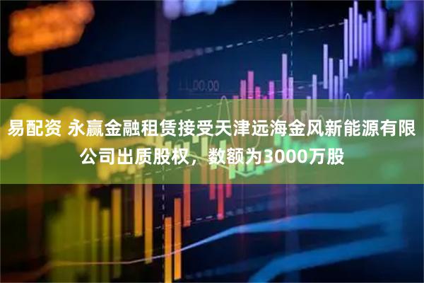 易配资 永赢金融租赁接受天津远海金风新能源有限公司出质股权，数额为3000万股
