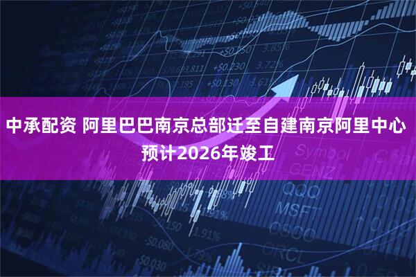 中承配资 阿里巴巴南京总部迁至自建南京阿里中心 预计2026年竣工