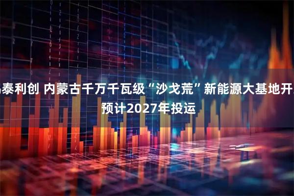 鸿泰利创 内蒙古千万千瓦级“沙戈荒”新能源大基地开工&#32;预计2027年投运