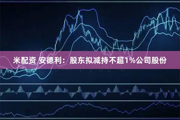 米配资 安德利：股东拟减持不超1%公司股份
