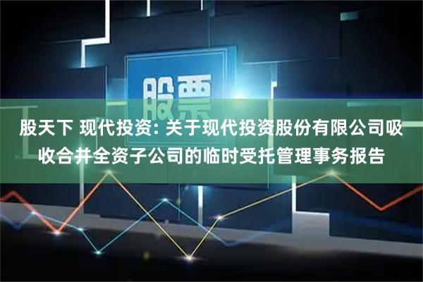 股天下 现代投资: 关于现代投资股份有限公司吸收合并全资子公司的临时受托管理事务报告