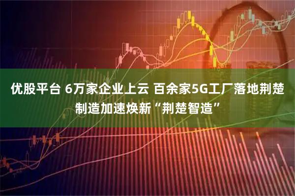 优股平台 6万家企业上云 百余家5G工厂落地荆楚制造加速焕新“荆楚智造”