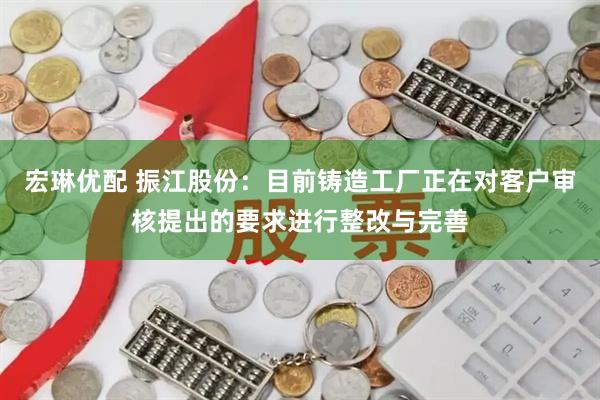 宏琳优配 振江股份：目前铸造工厂正在对客户审核提出的要求进行整改与完善
