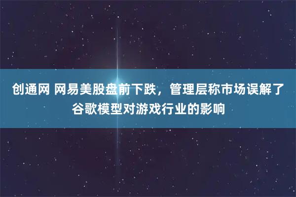 创通网 网易美股盘前下跌，管理层称市场误解了谷歌模型对游戏行业的影响