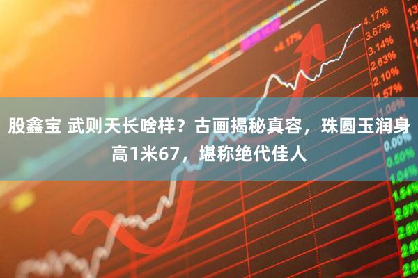 股鑫宝 武则天长啥样？古画揭秘真容，珠圆玉润身高1米67，堪称绝代佳人