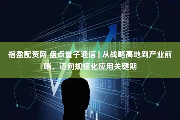 指盈配资网 盘点量子通信 | 从战略高地到产业前哨，迈向规模化应用关键期