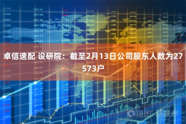 卓信速配 设研院：截至2月13日公司股东人数为27573户