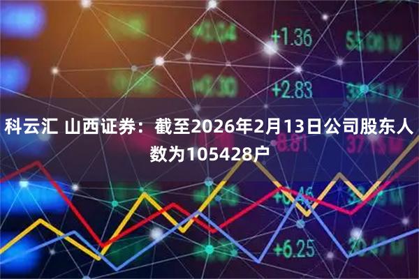 科云汇 山西证券：截至2026年2月13日公司股东人数为105428户