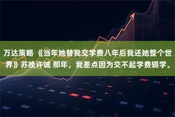 万达策略 《当年她替我交学费八年后我还她整个世界》苏晚许诚 那年，我差点因为交不起学费辍学。