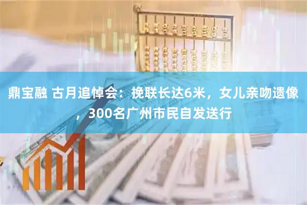 鼎宝融 古月追悼会：挽联长达6米，女儿亲吻遗像，300名广州市民自发送行