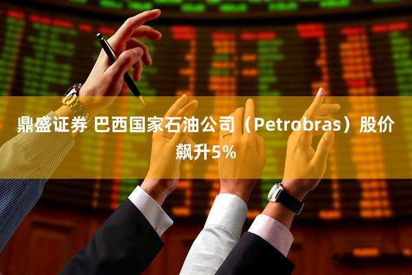 鼎盛证券 巴西国家石油公司（Petrobras）股价飙升5%