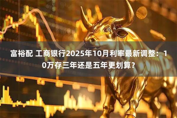富裕配 工商银行2025年10月利率最新调整：10万存三年还是五年更划算？
