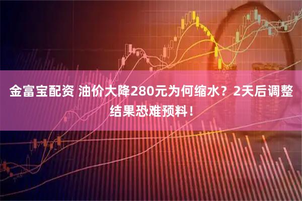 金富宝配资 油价大降280元为何缩水？2天后调整结果恐难预料！