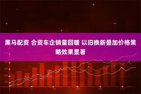 黑马配资 合资车企销量回暖 以旧换新叠加价格策略效果显著