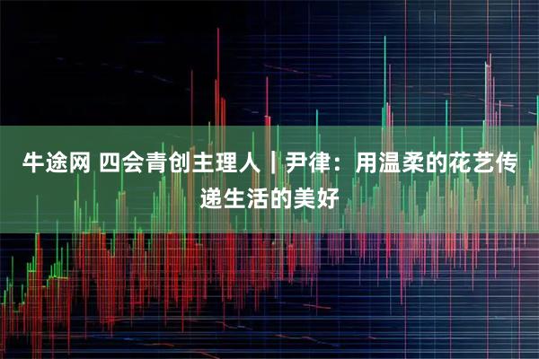 牛途网 四会青创主理人｜尹律：用温柔的花艺传递生活的美好