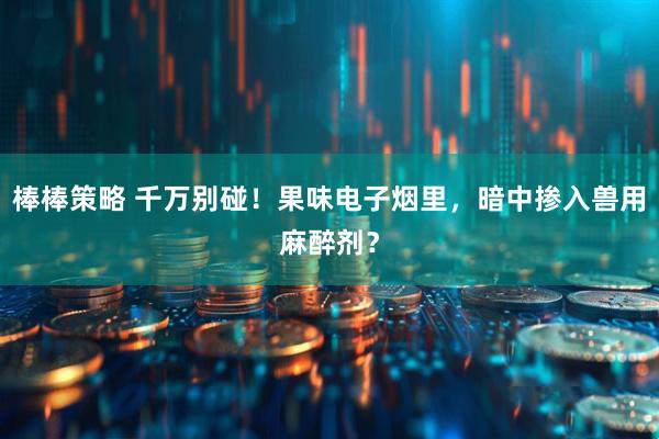 棒棒策略 千万别碰！果味电子烟里，暗中掺入兽用麻醉剂？